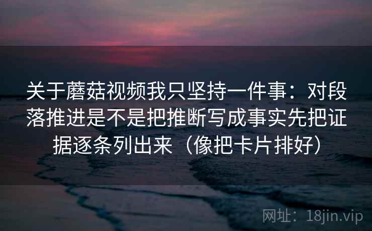 关于蘑菇视频我只坚持一件事：对段落推进是不是把推断写成事实先把证据逐条列出来（像把卡片排好）