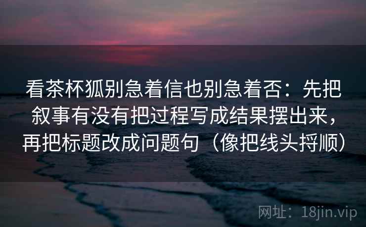 看茶杯狐别急着信也别急着否:先把叙事有没有把过程写成结果摆出来,再把标题改成问题句(像把线头捋顺)