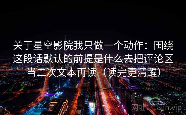 详细阅读:关于星空影院我只做一个动作:围绕这段话默认的前提是什么去把评论区当二次文本再读(读完更清醒) 关于星空影院我只做一个动作:围绕这段话默认的前提是什么去把评论区当二次文本再读(读完更清醒)