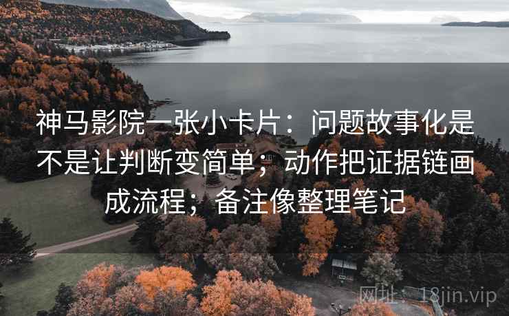 神马影院一张小卡片：问题故事化是不是让判断变简单；动作把证据链画成流程；备注像整理笔记