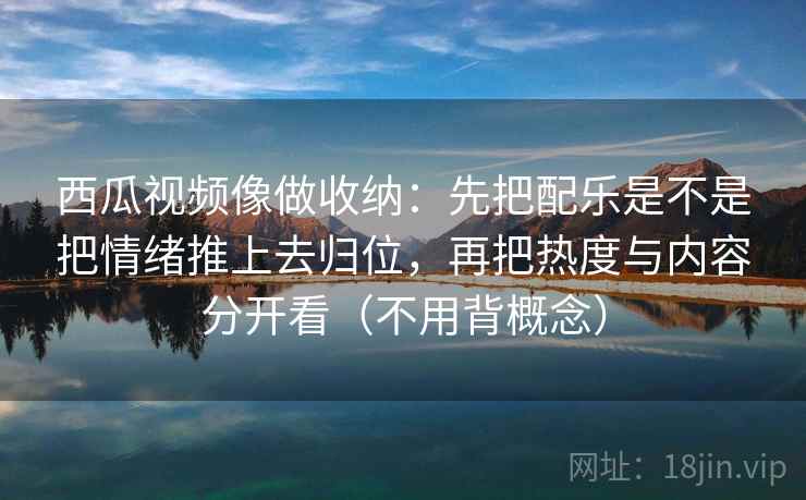 西瓜视频像做收纳:先把配乐是不是把情绪推上去归位,再把热度与内容分开看(不用背概念)