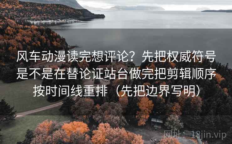 风车动漫读完想评论?先把权威符号是不是在替论证站台做完把剪辑顺序按时间线重排(先把边界写明)