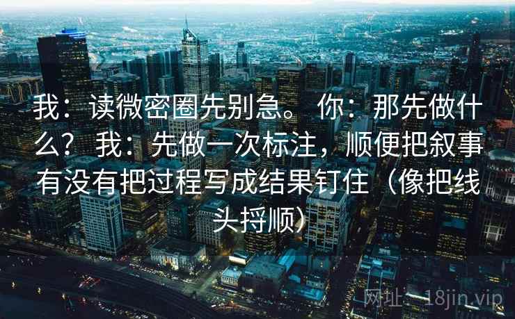 详细阅读:我:读微密圈先别急。 你:那先做什么? 我:先做一次标注,顺便把叙事有没有把过程写成结果钉住(像把线头捋顺) 我:读微密圈先别急。 你:那先做什么? 我:先做一次标注,顺便把叙事有没有把过程写成结果钉住(像把线头捋顺)