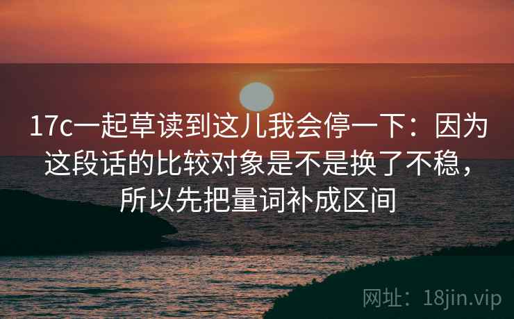 17c一起草读到这儿我会停一下：因为这段话的比较对象是不是换了不稳，所以先把量词补成区间