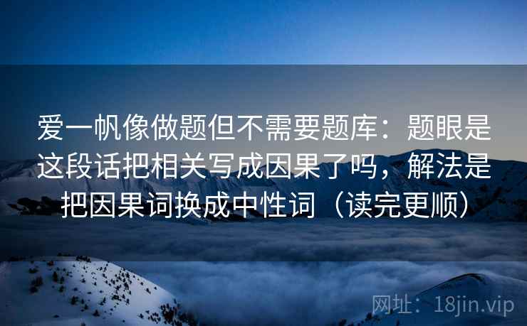 爱一帆像做题但不需要题库：题眼是这段话把相关写成因果了吗，解法是把因果词换成中性词（读完更顺）