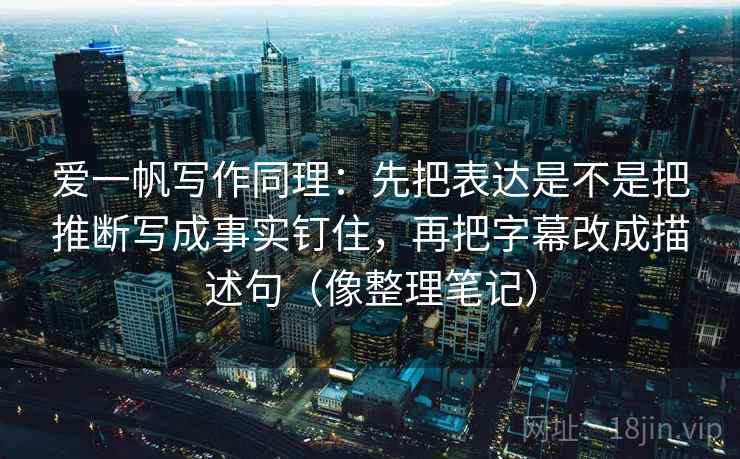 爱一帆写作同理：先把表达是不是把推断写成事实钉住，再把字幕改成描述句（像整理笔记）