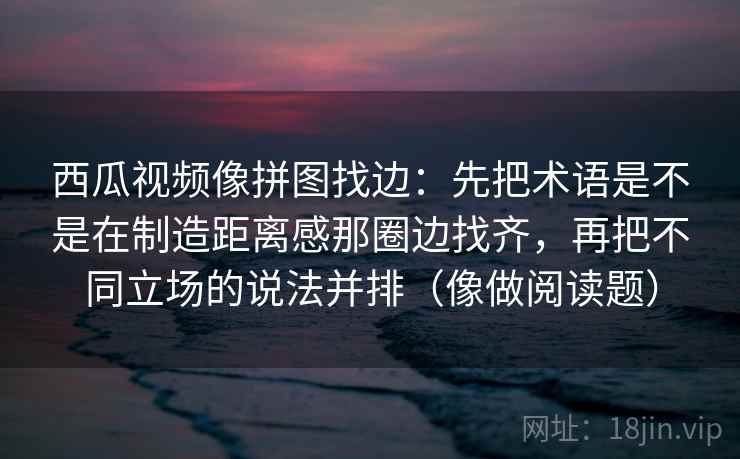 西瓜视频像拼图找边：先把术语是不是在制造距离感那圈边找齐，再把不同立场的说法并排（像做阅读题）