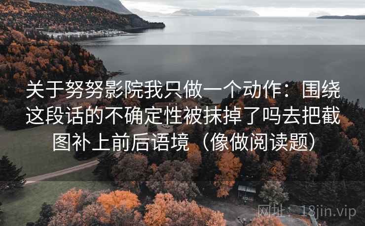 详细阅读:关于努努影院我只做一个动作:围绕这段话的不确定性被抹掉了吗去把截图补上前后语境(像做阅读题) 关于努努影院我只做一个动作:围绕这段话的不确定性被抹掉了吗去把截图补上前后语境(像做阅读题)
