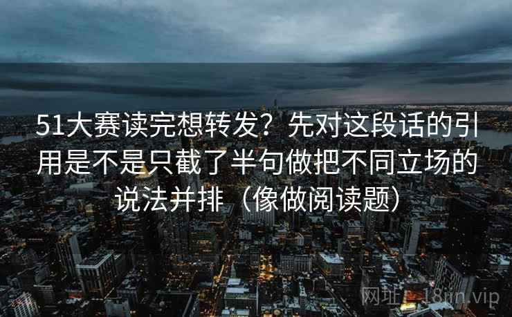 51大赛读完想转发？先对这段话的引用是不是只截了半句做把不同立场的说法并排（像做阅读题）