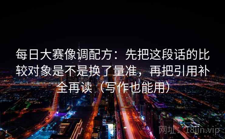 每日大赛像调配方:先把这段话的比较对象是不是换了量准,再把引用补全再读(写作也能用)
