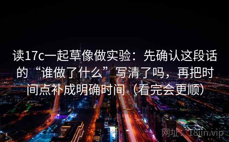 读17c一起草像做实验:先确认这段话的“谁做了什么”写清了吗,再把时间点补成明确时间(看完会更顺)