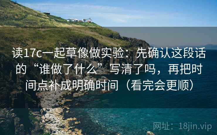 读17c一起草像做实验：先确认这段话的“谁做了什么”写清了吗，再把时间点补成明确时间（看完会更顺）
