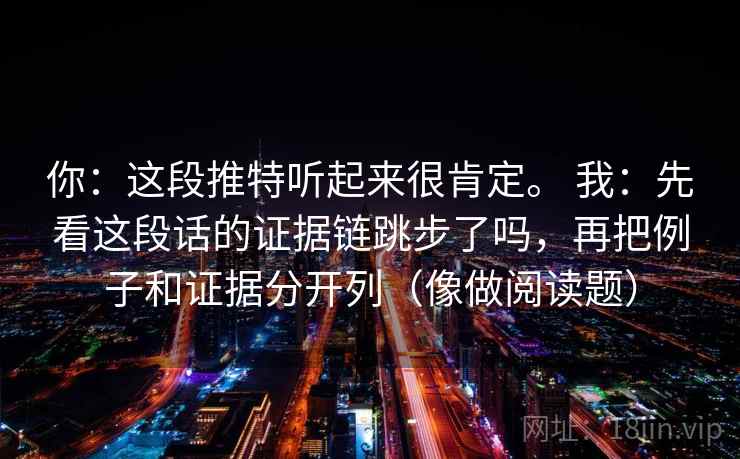 你:这段推特听起来很肯定。 我:先看这段话的证据链跳步了吗,再把例子和证据分开列(像做阅读题)