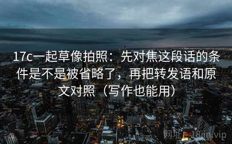 17c一起草像拍照：先对焦这段话的条件是不是被省略了，再把转发语和原文对照（写作也能用）