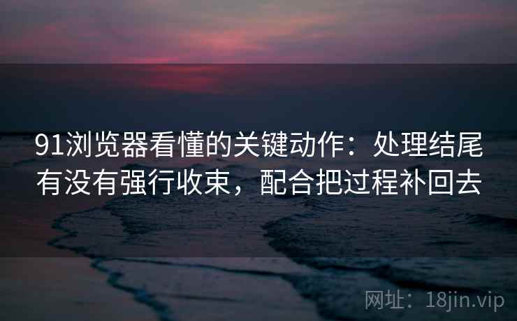 91浏览器看懂的关键动作：处理结尾有没有强行收束，配合把过程补回去