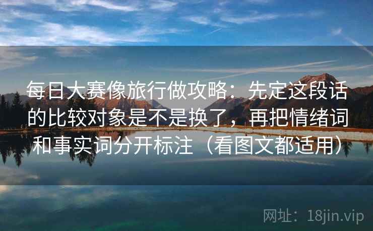 每日大赛像旅行做攻略：先定这段话的比较对象是不是换了，再把情绪词和事实词分开标注（看图文都适用）