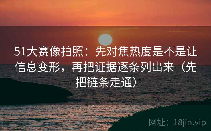 51大赛像拍照：先对焦热度是不是让信息变形，再把证据逐条列出来（先把链条走通）