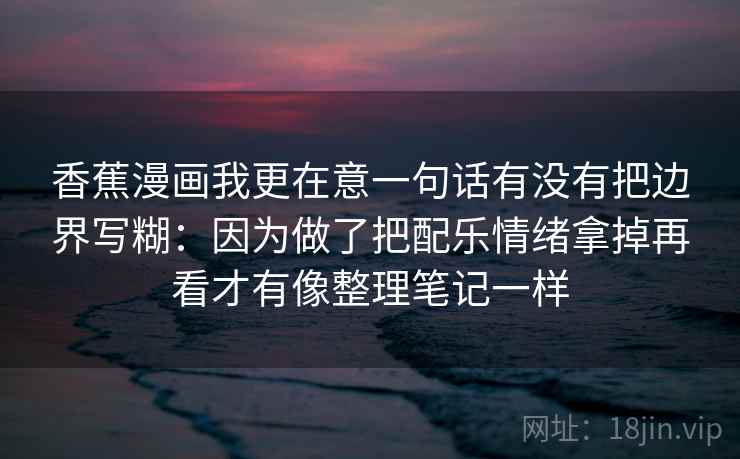 香蕉漫画我更在意一句话有没有把边界写糊：因为做了把配乐情绪拿掉再看才有像整理笔记一样