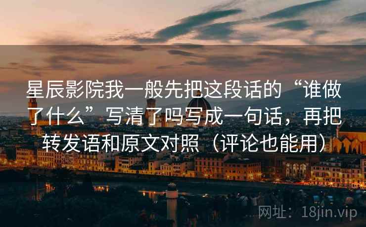 星辰影院我一般先把这段话的“谁做了什么”写清了吗写成一句话，再把转发语和原文对照（评论也能用）