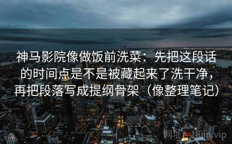 神马影院像做饭前洗菜：先把这段话的时间点是不是被藏起来了洗干净，再把段落写成提纲骨架（像整理笔记）