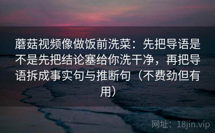 蘑菇视频像做饭前洗菜:先把导语是不是先把结论塞给你洗干净,再把导语拆成事实句与推断句(不费劲但有用)