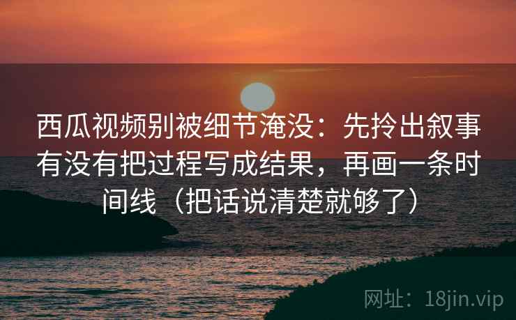 西瓜视频别被细节淹没：先拎出叙事有没有把过程写成结果，再画一条时间线（把话说清楚就够了）
