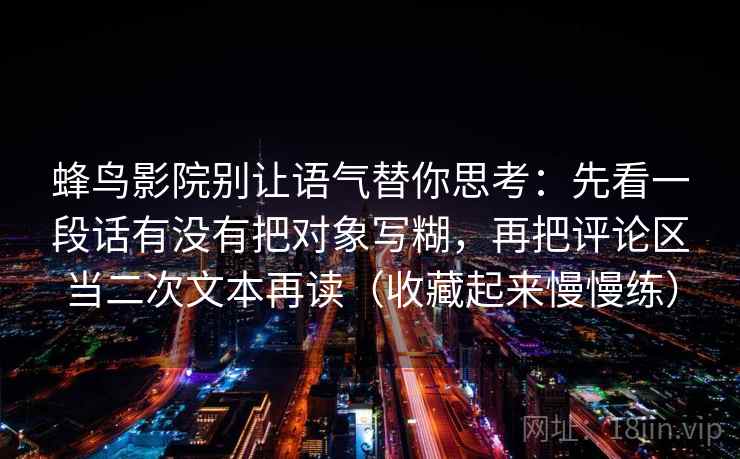 蜂鸟影院别让语气替你思考:先看一段话有没有把对象写糊,再把评论区当二次文本再读(收藏起来慢慢练)