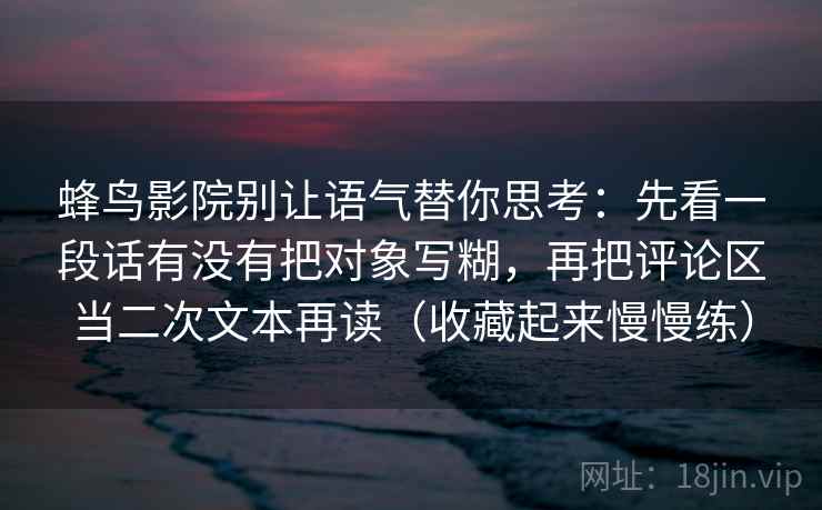 蜂鸟影院别让语气替你思考:先看一段话有没有把对象写糊,再把评论区当二次文本再读(收藏起来慢慢练)
